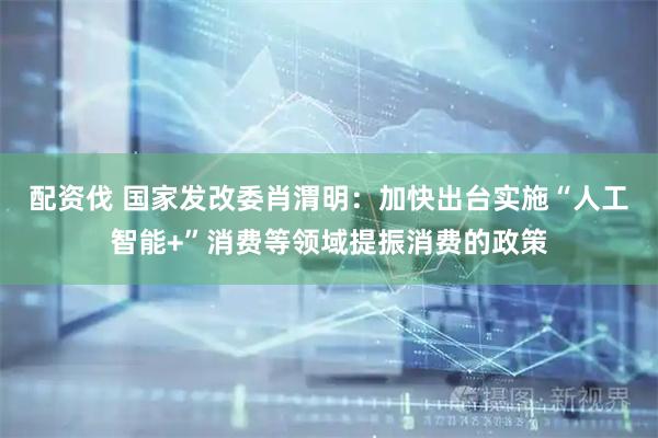 配资伐 国家发改委肖渭明：加快出台实施“人工智能+”消费等领域提振消费的政策