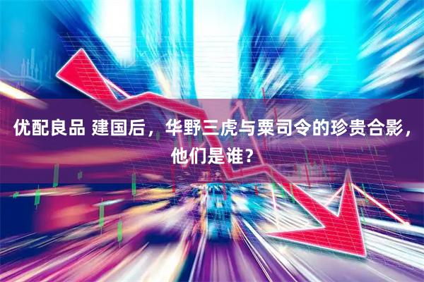 优配良品 建国后，华野三虎与粟司令的珍贵合影，他们是谁？