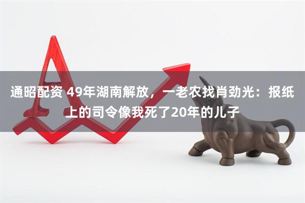 通昭配资 49年湖南解放，一老农找肖劲光：报纸上的司令像我死了20年的儿子