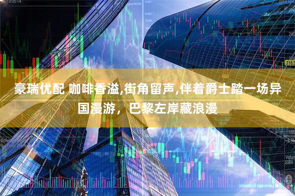 豪瑞优配 咖啡香溢,街角留声,伴着爵士踏一场异国漫游，巴黎左岸藏浪漫