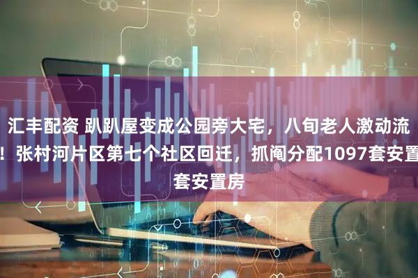 汇丰配资 趴趴屋变成公园旁大宅，八旬老人激动流泪！张村河片区第七个社区回迁，抓阄分配1097套安置房
