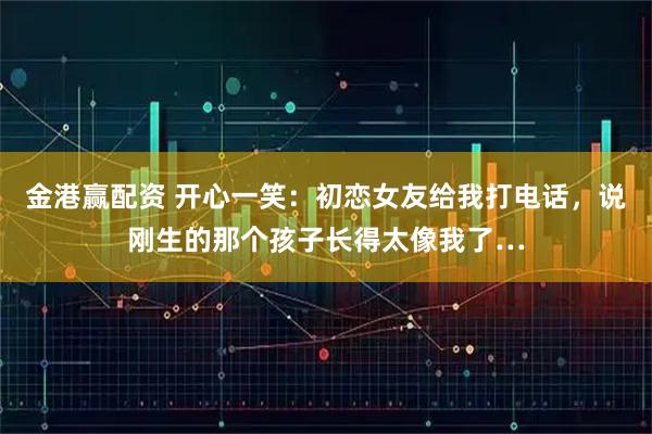 金港赢配资 开心一笑：初恋女友给我打电话，说刚生的那个孩子长得太像我了…
