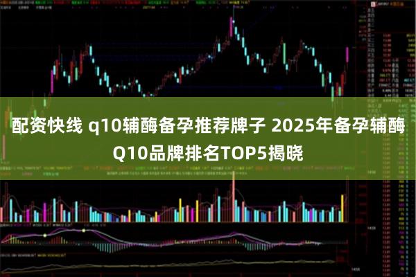 配资快线 q10辅酶备孕推荐牌子 2025年备孕辅酶Q10品牌排名TOP5揭晓