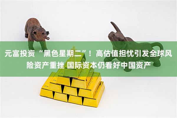 元富投资 “黑色星期二”！高估值担忧引发全球风险资产重挫 国际资本仍看好中国资产