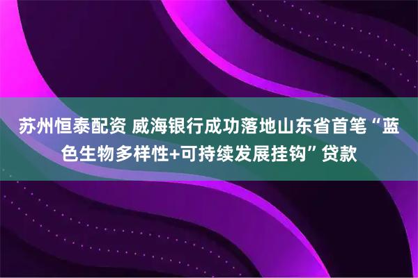 苏州恒泰配资 威海银行成功落地山东省首笔“蓝色生物多样性+可持续发展挂钩”贷款