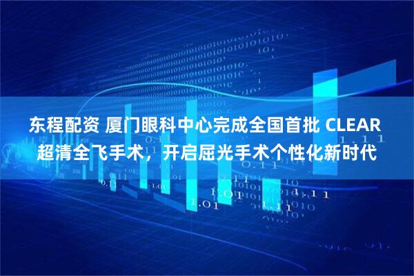 东程配资 厦门眼科中心完成全国首批 CLEAR 超清全飞手术，开启屈光手术个性化新时代