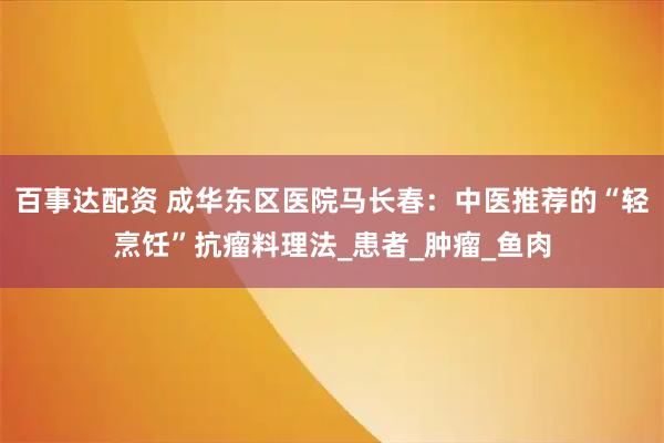 百事达配资 成华东区医院马长春：中医推荐的“轻烹饪”抗瘤料理法_患者_肿瘤_鱼肉